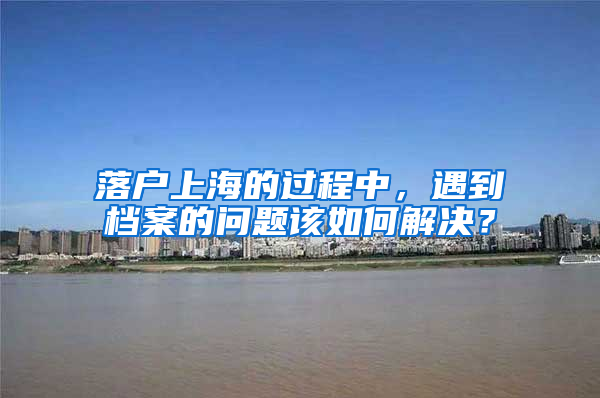 落戶上海的過程中，遇到檔案的問題該如何解決？