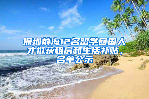 深圳前海12名留學(xué)回國(guó)人才擬獲租房和生活補(bǔ)貼，名單公示