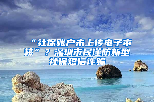 “社保賬戶未上傳電子審核”？深圳市民謹防新型社保短信詐騙