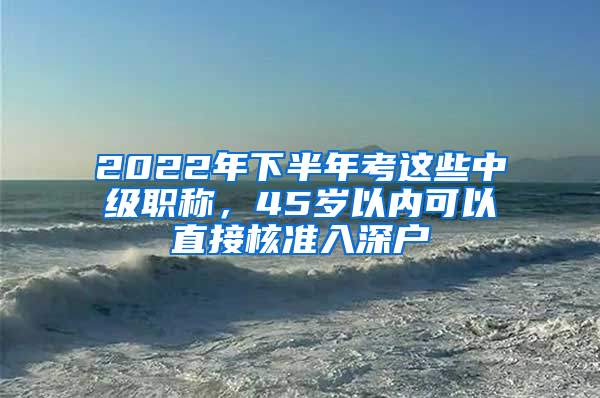 2022年下半年考這些中級(jí)職稱(chēng)，45歲以?xún)?nèi)可以直接核準(zhǔn)入深戶(hù)