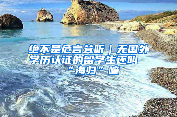 絕不是危言聳聽｜無國(guó)外學(xué)歷認(rèn)證的留學(xué)生還叫“海歸”嘛