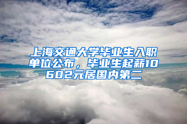 上海交通大學畢業(yè)生入職單位公布，畢業(yè)生起薪10602元居國內(nèi)第二