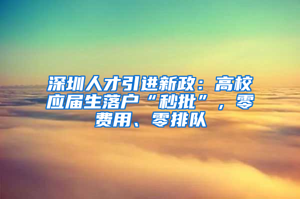 深圳人才引進新政：高校應(yīng)屆生落戶“秒批”，零費用、零排隊