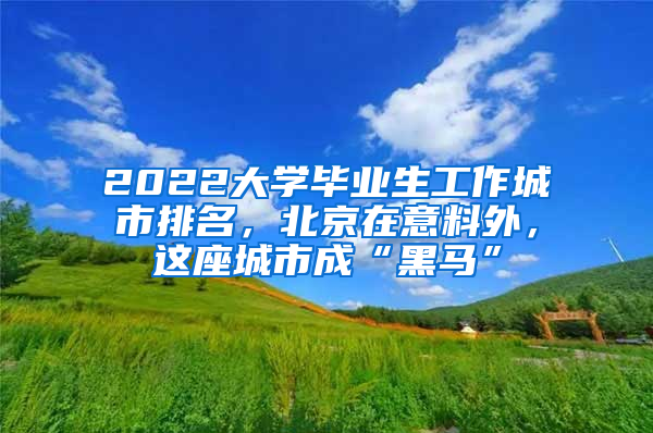 2022大學(xué)畢業(yè)生工作城市排名，北京在意料外，這座城市成“黑馬”