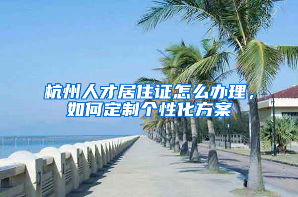 杭州人才居住證怎么辦理，如何定制個性化方案