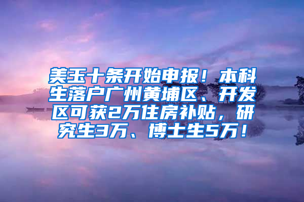 美玉十條開始申報！本科生落戶廣州黃埔區(qū)、開發(fā)區(qū)可獲2萬住房補(bǔ)貼，研究生3萬、博士生5萬！