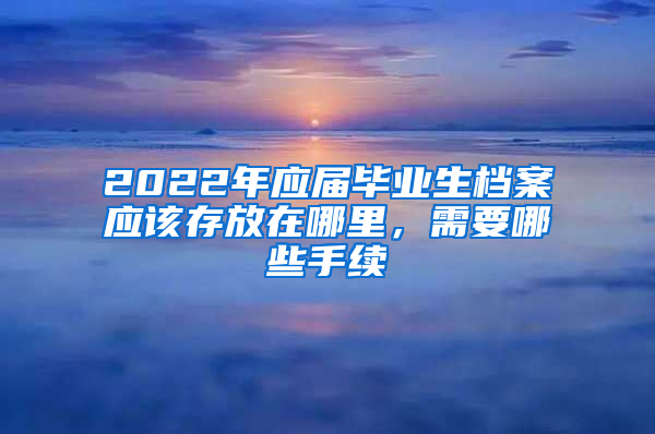 2022年應屆畢業(yè)生檔案應該存放在哪里，需要哪些手續(xù)