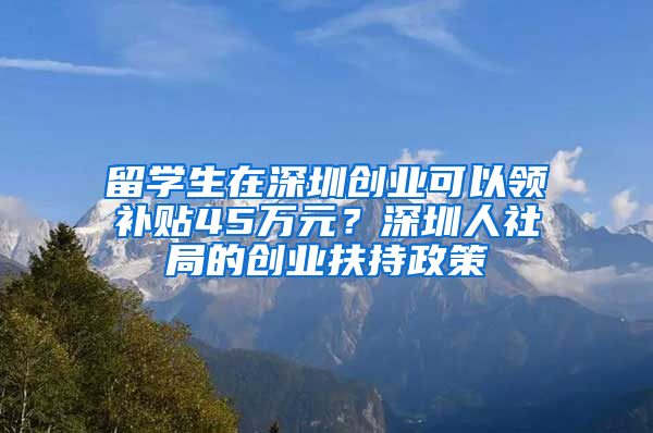 留學生在深圳創(chuàng)業(yè)可以領補貼45萬元？深圳人社局的創(chuàng)業(yè)扶持政策