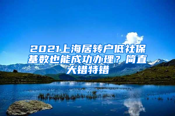 2021上海居轉(zhuǎn)戶低社保基數(shù)也能成功辦理？簡直大錯特錯