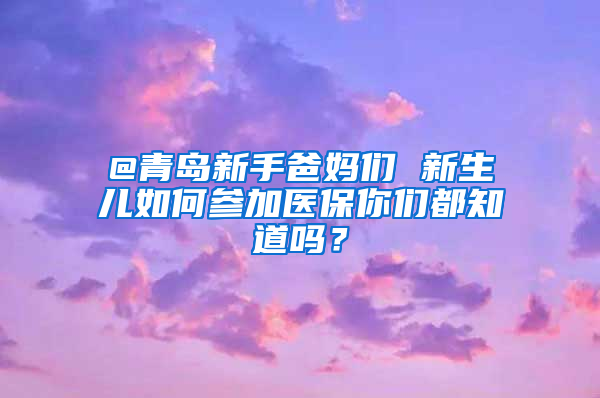 @青島新手爸媽們 新生兒如何參加醫(yī)保你們都知道嗎？