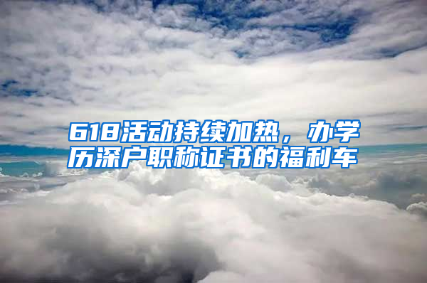 618活動持續(xù)加熱，辦學歷深戶職稱證書的福利車