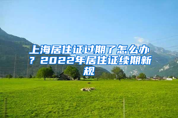 上海居住證過期了怎么辦？2022年居住證續(xù)期新規(guī)