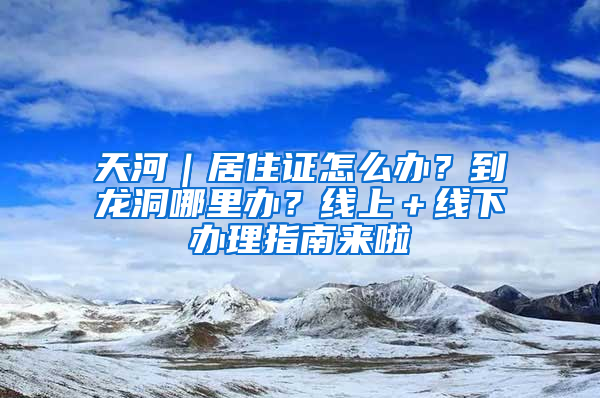 天河｜居住證怎么辦？到龍洞哪里辦？線上＋線下辦理指南來啦