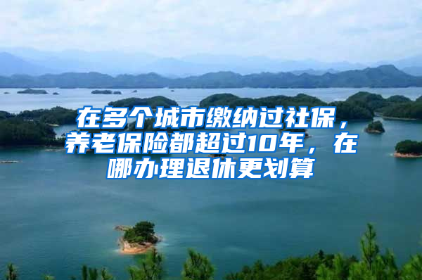 在多個(gè)城市繳納過(guò)社保，養(yǎng)老保險(xiǎn)都超過(guò)10年，在哪辦理退休更劃算