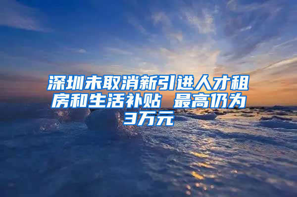 深圳未取消新引進人才租房和生活補貼 最高仍為3萬元