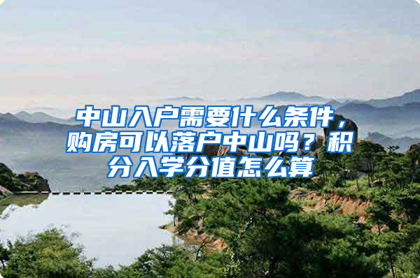 中山入戶需要什么條件，購(gòu)房可以落戶中山嗎？積分入學(xué)分值怎么算