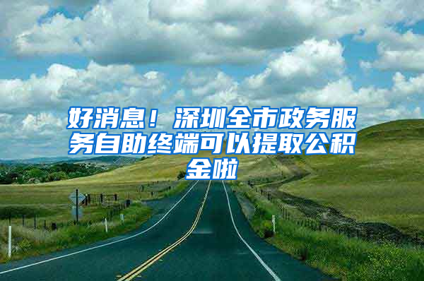 好消息！深圳全市政務(wù)服務(wù)自助終端可以提取公積金啦