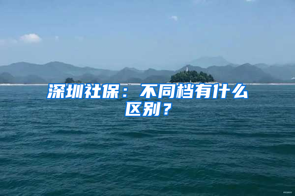 深圳社保：不同檔有什么區(qū)別？