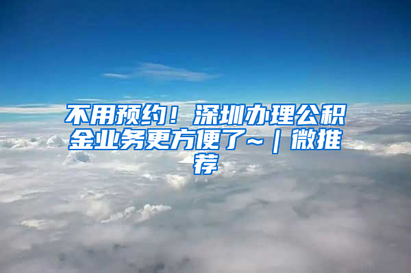 不用預(yù)約！深圳辦理公積金業(yè)務(wù)更方便了~｜微推薦