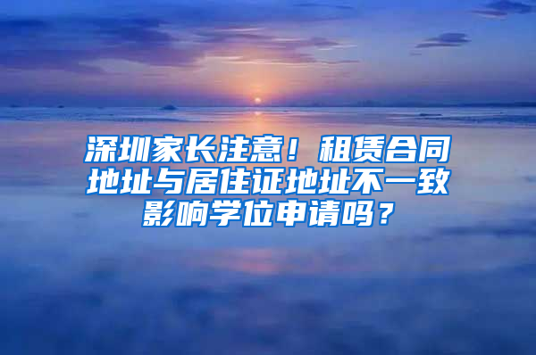 深圳家長注意！租賃合同地址與居住證地址不一致影響學(xué)位申請嗎？