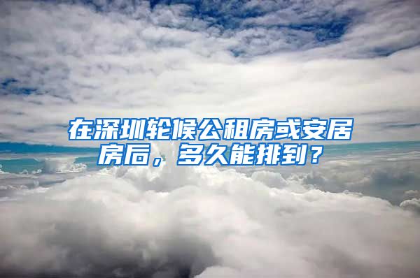 在深圳輪候公租房或安居房后，多久能排到？