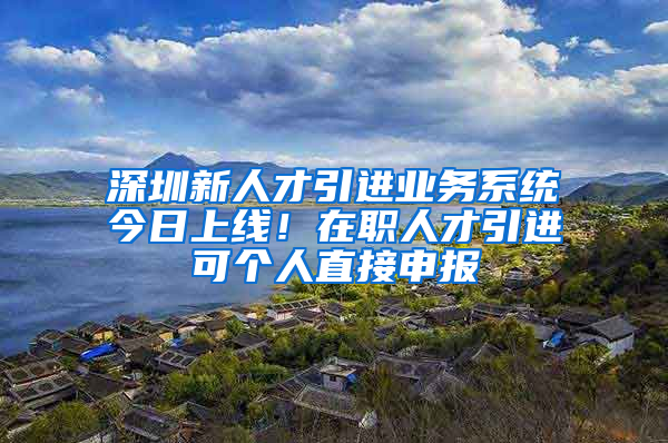 深圳新人才引進(jìn)業(yè)務(wù)系統(tǒng)今日上線！在職人才引進(jìn)可個(gè)人直接申報(bào)