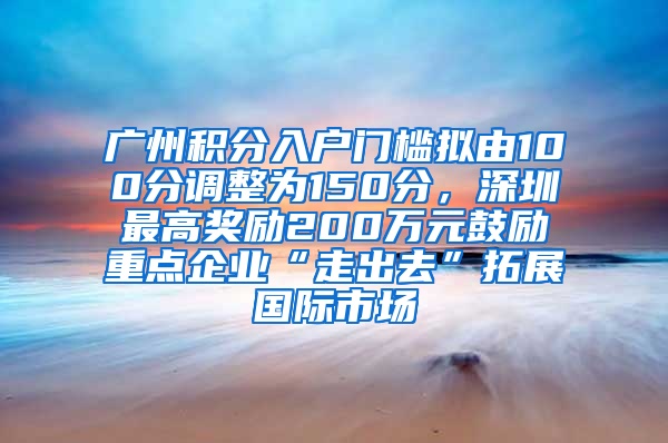 廣州積分入戶門檻擬由100分調(diào)整為150分，深圳最高獎(jiǎng)勵(lì)200萬元鼓勵(lì)重點(diǎn)企業(yè)“走出去”拓展國(guó)際市場(chǎng)