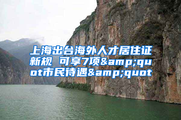 上海出臺海外人才居住證新規(guī) 可享7項&quot市民待遇&quot