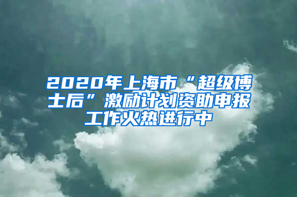 2020年上海市“超級博士后”激勵計劃資助申報工作火熱進行中