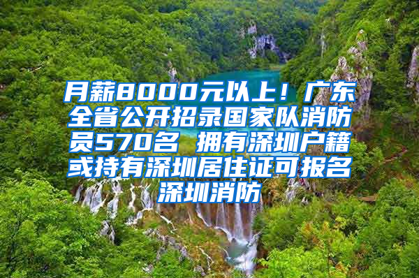 月薪8000元以上！廣東全省公開招錄國家隊消防員570名 擁有深圳戶籍或持有深圳居住證可報名深圳消防