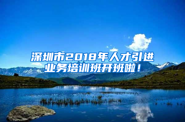 深圳市2018年人才引進(jìn)業(yè)務(wù)培訓(xùn)班開班啦！