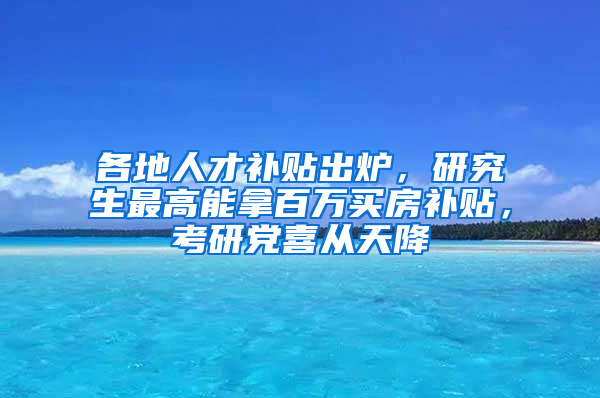 各地人才補貼出爐，研究生最高能拿百萬買房補貼，考研黨喜從天降