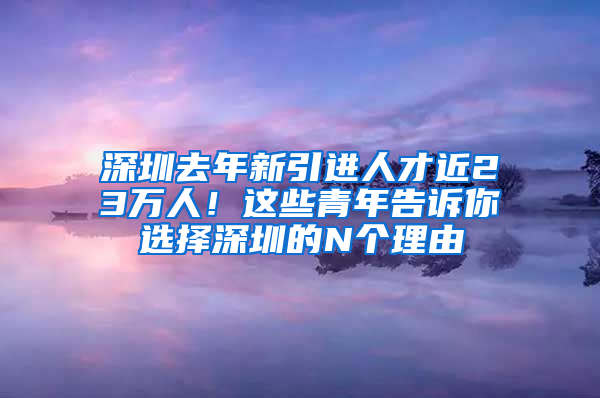 深圳去年新引進(jìn)人才近23萬(wàn)人！這些青年告訴你選擇深圳的N個(gè)理由