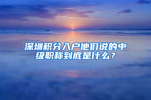 深圳積分入戶他們說的中級職稱到底是什么？