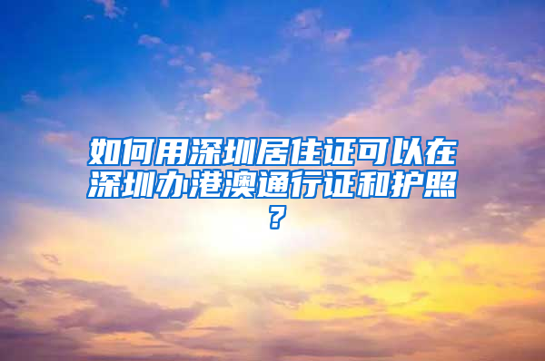 如何用深圳居住證可以在深圳辦港澳通行證和護(hù)照？