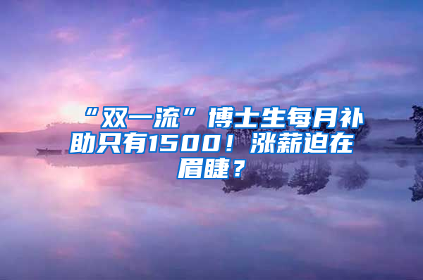 “雙一流”博士生每月補(bǔ)助只有1500！漲薪迫在眉睫？