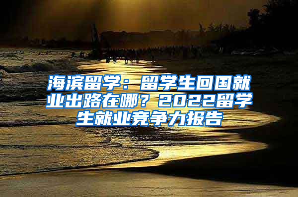 海濱留學：留學生回國就業(yè)出路在哪？2022留學生就業(yè)競爭力報告