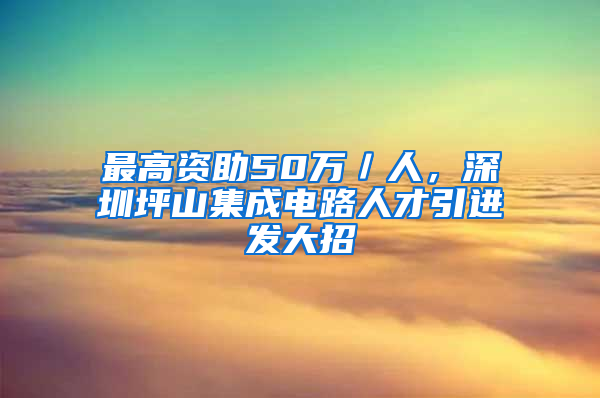 最高資助50萬／人，深圳坪山集成電路人才引進(jìn)發(fā)大招