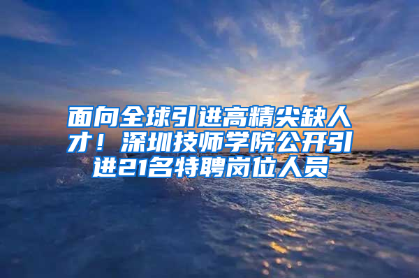 面向全球引進高精尖缺人才！深圳技師學(xué)院公開引進21名特聘崗位人員