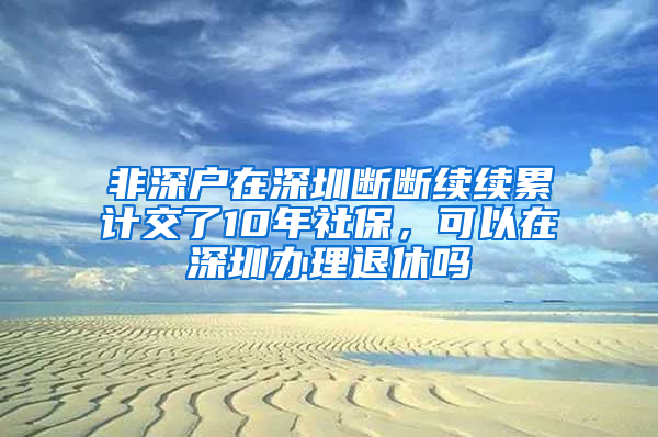 非深戶在深圳斷斷續(xù)續(xù)累計交了10年社保，可以在深圳辦理退休嗎