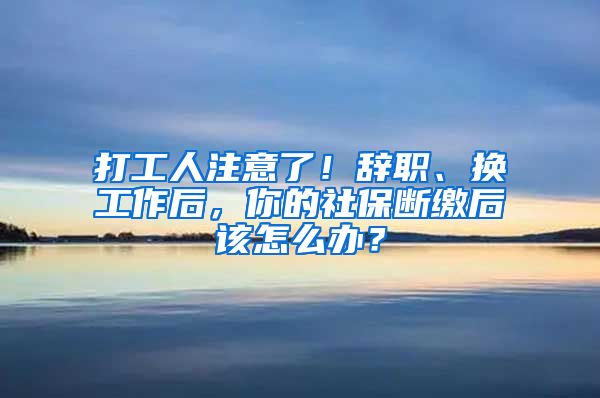 打工人注意了！辭職、換工作后，你的社保斷繳后該怎么辦？