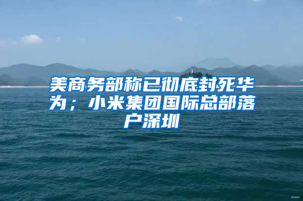 美商務(wù)部稱已徹底封死華為；小米集團(tuán)國際總部落戶深圳