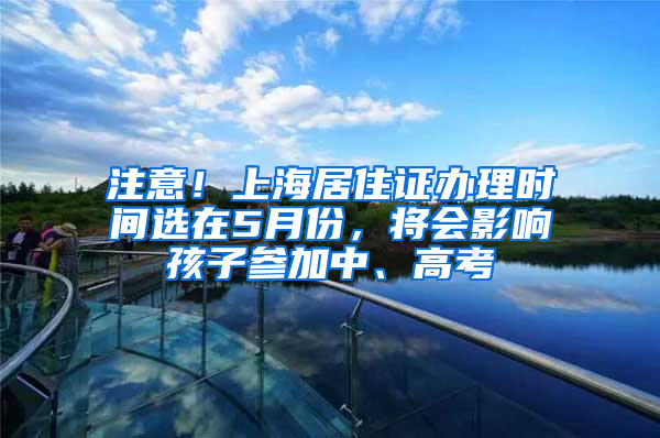 注意！上海居住證辦理時間選在5月份，將會影響孩子參加中、高考