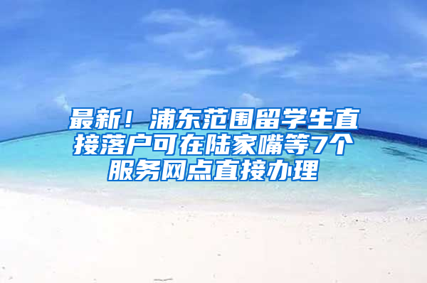 最新！浦東范圍留學(xué)生直接落戶可在陸家嘴等7個(gè)服務(wù)網(wǎng)點(diǎn)直接辦理