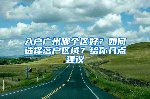 入戶廣州哪個(gè)區(qū)好？如何選擇落戶區(qū)域？給你幾點(diǎn)建議