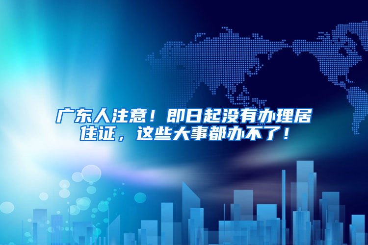 廣東人注意！即日起沒有辦理居住證，這些大事都辦不了！