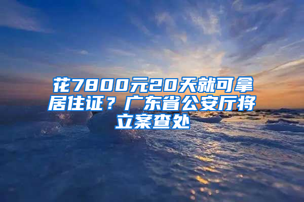 花7800元20天就可拿居住證？廣東省公安廳將立案查處