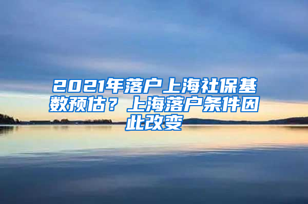 2021年落戶上海社?；鶖?shù)預(yù)估？上海落戶條件因此改變