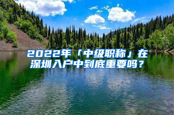 2022年「中級職稱」在深圳入戶中到底重要嗎？