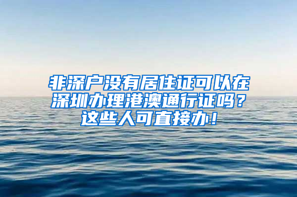 非深戶沒有居住證可以在深圳辦理港澳通行證嗎？這些人可直接辦！